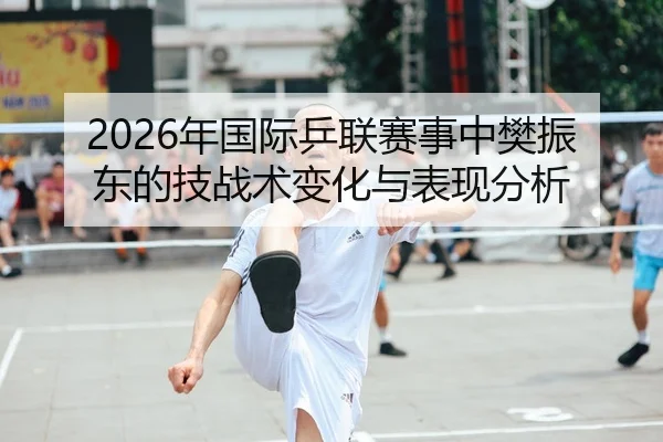 2026年国际乒联赛事中樊振东的技战术变化与表现分析