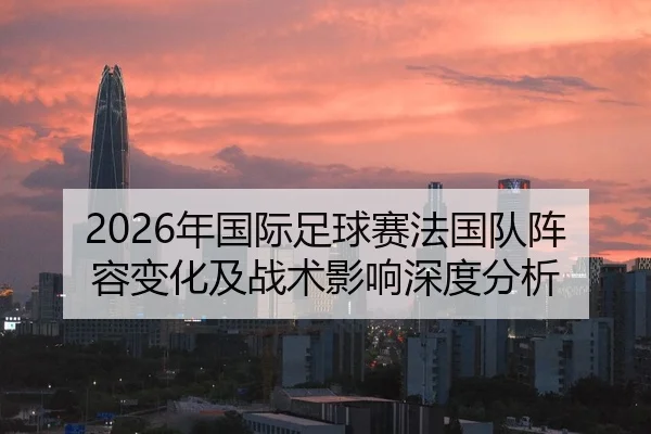 2026年国际足球赛法国队阵容变化及战术影响深度分析