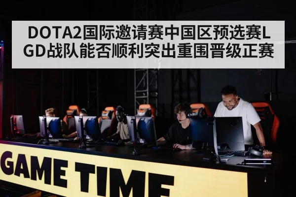 DOTA2国际邀请赛中国区预选赛LGD战队能否顺利突出重围晋级正赛