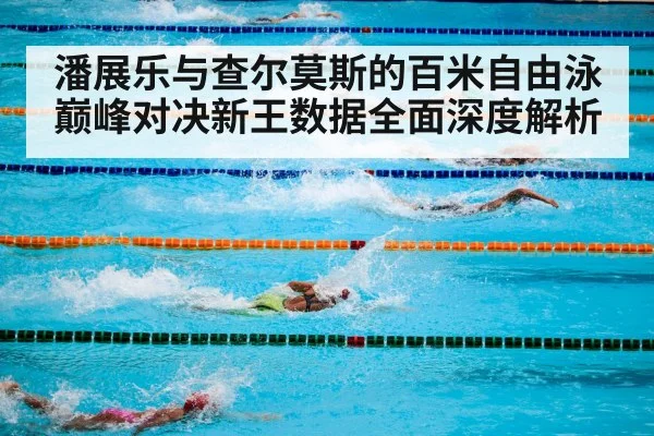潘展乐与查尔莫斯的百米自由泳巅峰对决新王数据全面深度解析