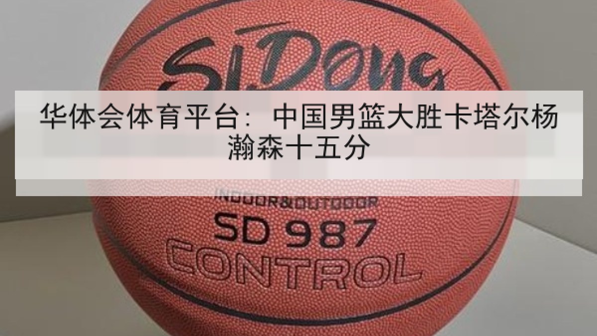 华体会体育平台: 中国男篮大胜卡塔尔杨瀚森十五分 华体会体育平台: 中国男篮大胜卡塔尔杨瀚森十五分
