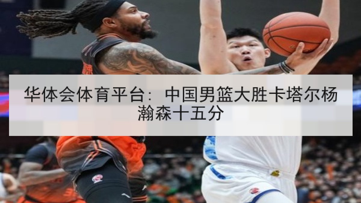华体会体育平台: 中国男篮大胜卡塔尔杨瀚森十五分 华体会体育平台: 中国男篮大胜卡塔尔杨瀚森十五分